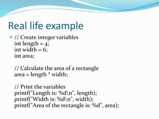 Real life example
 // Create integer variables
int length = 4;
int width = 6;
int area;
// Calculate the area of a rectangle
area = length * width;
// Print the variables
printf("Length is: %dn", length);
printf("Width is: %dn", width);
printf("Area of the rectangle is: %d", area);
 