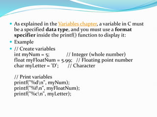  As explained in the Variables chapter, a variable in C must
be a specified data type, and you must use a format
specifier inside the printf() function to display it:
 Example
 // Create variables
int myNum = 5; // Integer (whole number)
float myFloatNum = 5.99; // Floating point number
char myLetter = 'D'; // Character
// Print variables
printf("%dn", myNum);
printf("%fn", myFloatNum);
printf("%cn", myLetter);
 