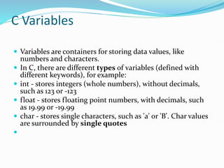 C Variables
 Variables are containers for storing data values, like
numbers and characters.
 In C, there are different types of variables (defined with
different keywords), for example:
 int - stores integers (whole numbers), without decimals,
such as 123 or -123
 float - stores floating point numbers, with decimals, such
as 19.99 or -19.99
 char - stores single characters, such as 'a' or 'B'. Char values
are surrounded by single quotes

 