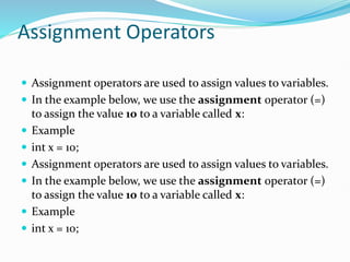 Assignment Operators
 Assignment operators are used to assign values to variables.
 In the example below, we use the assignment operator (=)
to assign the value 10 to a variable called x:
 Example
 int x = 10;
 Assignment operators are used to assign values to variables.
 In the example below, we use the assignment operator (=)
to assign the value 10 to a variable called x:
 Example
 int x = 10;
 