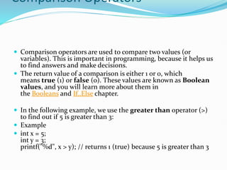 Comparison Operators
 Comparison operators are used to compare two values (or
variables). This is important in programming, because it helps us
to find answers and make decisions.
 The return value of a comparison is either 1 or 0, which
means true (1) or false (0). These values are known as Boolean
values, and you will learn more about them in
the Booleans and If..Else chapter.
 In the following example, we use the greater than operator (>)
to find out if 5 is greater than 3:
 Example
 int x = 5;
int y = 3;
printf("%d", x > y); // returns 1 (true) because 5 is greater than 3
 