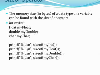 Sizeof Operator
 The memory size (in bytes) of a data type or a variable
can be found with the sizeof operator:
 int myInt;
float myFloat;
double myDouble;
char myChar;
printf("%lun", sizeof(myInt));
printf("%lun", sizeof(myFloat));
printf("%lun", sizeof(myDouble));
printf("%lun", sizeof(myChar));
 
