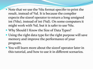  Note that we use the %lu format specifer to print the
result, instead of %d. It is because the compiler
expects the sizeof operator to return a long unsigned
int (%lu), instead of int (%d). On some computers it
might work with %d, but it is safer to use %lu.
 Why Should I Know the Size of Data Types?
 Using the right data type for the right purpose will save
memory and improve the performance of your
program.
 You will learn more about the sizeof operator later in
this tutorial, and how to use it in different scenarios.
 