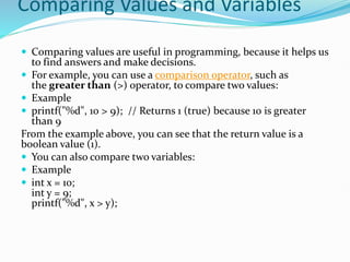 Comparing Values and Variables
 Comparing values are useful in programming, because it helps us
to find answers and make decisions.
 For example, you can use a comparison operator, such as
the greater than (>) operator, to compare two values:
 Example
 printf("%d", 10 > 9); // Returns 1 (true) because 10 is greater
than 9
From the example above, you can see that the return value is a
boolean value (1).
 You can also compare two variables:
 Example
 int x = 10;
int y = 9;
printf("%d", x > y);
 