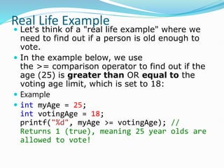 Real Life Example
 Let's think of a "real life example" where we
need to find out if a person is old enough to
vote.
 In the example below, we use
the >= comparison operator to find out if the
age (25) is greater than OR equal to the
voting age limit, which is set to 18:
 Example
 int myAge = 25;
int votingAge = 18;
printf("%d", myAge >= votingAge); //
Returns 1 (true), meaning 25 year olds are
allowed to vote!
 