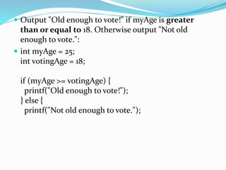  Output "Old enough to vote!" if myAge is greater
than or equal to 18. Otherwise output "Not old
enough to vote.":
 int myAge = 25;
int votingAge = 18;
if (myAge >= votingAge) {
printf("Old enough to vote!");
} else {
printf("Not old enough to vote.");
 