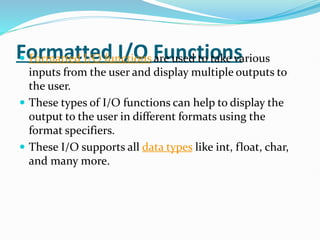 Formatted I/O Functions
 Formatted I/O functions are used to take various
inputs from the user and display multiple outputs to
the user.
 These types of I/O functions can help to display the
output to the user in different formats using the
format specifiers.
 These I/O supports all data types like int, float, char,
and many more.
 