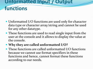 Unformatted Input / Output
functions
 Unformatted I/O functions are used only for character
data type or character array/string and cannot be used
for any other datatype.
 These functions are used to read single input from the
user at the console and it allows to display the value at
the console.
 Why they are called unformatted I/O?
 These functions are called unformatted I/O functions
because we cannot use format specifiers in these
functions and hence, cannot format these functions
according to our needs.
 