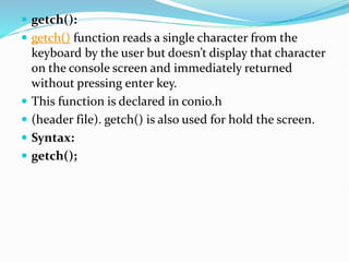  getch():
 getch() function reads a single character from the
keyboard by the user but doesn’t display that character
on the console screen and immediately returned
without pressing enter key.
 This function is declared in conio.h
 (header file). getch() is also used for hold the screen.
 Syntax:
 getch();
 