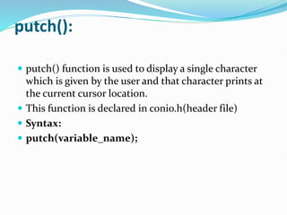 putch():
 putch() function is used to display a single character
which is given by the user and that character prints at
the current cursor location.
 This function is declared in conio.h(header file)
 Syntax:
 putch(variable_name);
 