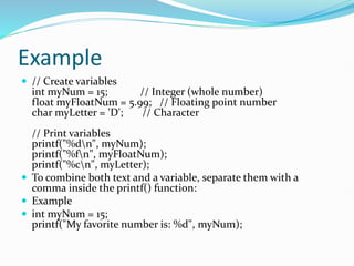 Example
 // Create variables
int myNum = 15; // Integer (whole number)
float myFloatNum = 5.99; // Floating point number
char myLetter = 'D'; // Character
// Print variables
printf("%dn", myNum);
printf("%fn", myFloatNum);
printf("%cn", myLetter);
 To combine both text and a variable, separate them with a
comma inside the printf() function:
 Example
 int myNum = 15;
printf("My favorite number is: %d", myNum);
 