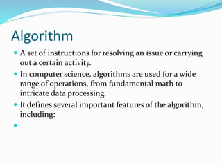 Algorithm
 A set of instructions for resolving an issue or carrying
out a certain activity.
 In computer science, algorithms are used for a wide
range of operations, from fundamental math to
intricate data processing.
 It defines several important features of the algorithm,
including:

 