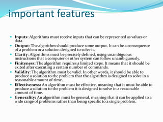 important features
 Inputs: Algorithms must receive inputs that can be represented as values or
data.
 Output: The algorithm should produce some output. It can be a consequence
of a problem or a solution designed to solve it.
 Clarity: Algorithms must be precisely defined, using unambiguous
instructions that a computer or other system can follow unambiguously.
 Finiteness: The algorithm requires a limited steps. It means that it should be
exited after executing a certain number of commands.
 Validity: The algorithm must be valid. In other words, it should be able to
produce a solution to the problem that the algorithm is designed to solve in a
reasonable amount of time.
 Effectiveness: An algorithm must be effective, meaning that it must be able to
produce a solution to the problem it is designed to solve in a reasonable
amount of time.
 Generality: An algorithm must be general, meaning that it can be applied to a
wide range of problems rather than being specific to a single problem.
 