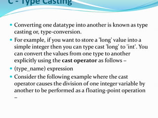 C - Type Casting
 Converting one datatype into another is known as type
casting or, type-conversion.
 For example, if you want to store a 'long' value into a
simple integer then you can type cast 'long' to 'int'. You
can convert the values from one type to another
explicitly using the cast operator as follows −
 (type_name) expression
 Consider the following example where the cast
operator causes the division of one integer variable by
another to be performed as a floating-point operation
−
 