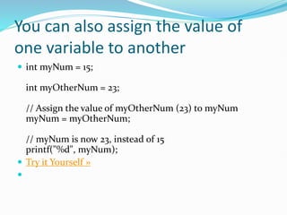 You can also assign the value of
one variable to another
 int myNum = 15;
int myOtherNum = 23;
// Assign the value of myOtherNum (23) to myNum
myNum = myOtherNum;
// myNum is now 23, instead of 15
printf("%d", myNum);
 Try it Yourself »

 