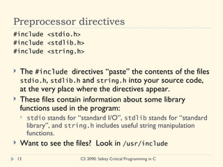 Preprocessor directives #include <stdio.h> #include <stdlib.h> #include <string.h> The  #include  directives “paste” the contents of the files  stdio.h ,  stdlib.h  and  string.h  into your source code, at the very place where the directives appear. These files contain information about some library functions used in the program: stdio  stands for “standard I/O”,  stdlib  stands for “standard library”, and  string.h  includes useful string manipulation functions. Want to see the files?  Look in  /usr/include CS 3090: Safety Critical Programming in C 