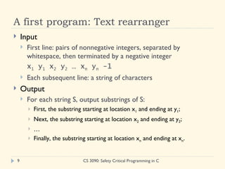 A first program: Text rearranger Input First line: pairs of nonnegative integers, separated by whitespace, then terminated by a negative integer x 1  y 1  x 2  y 2  … x n  y n  -1 Each subsequent line: a string of characters Output For each string S, output substrings of S: First, the substring starting at location x 1  and ending at y 1 ; Next, the substring starting at location x 2  and ending at y 2 ; … Finally, the substring starting at location x n  and ending at x n .  CS 3090: Safety Critical Programming in C 