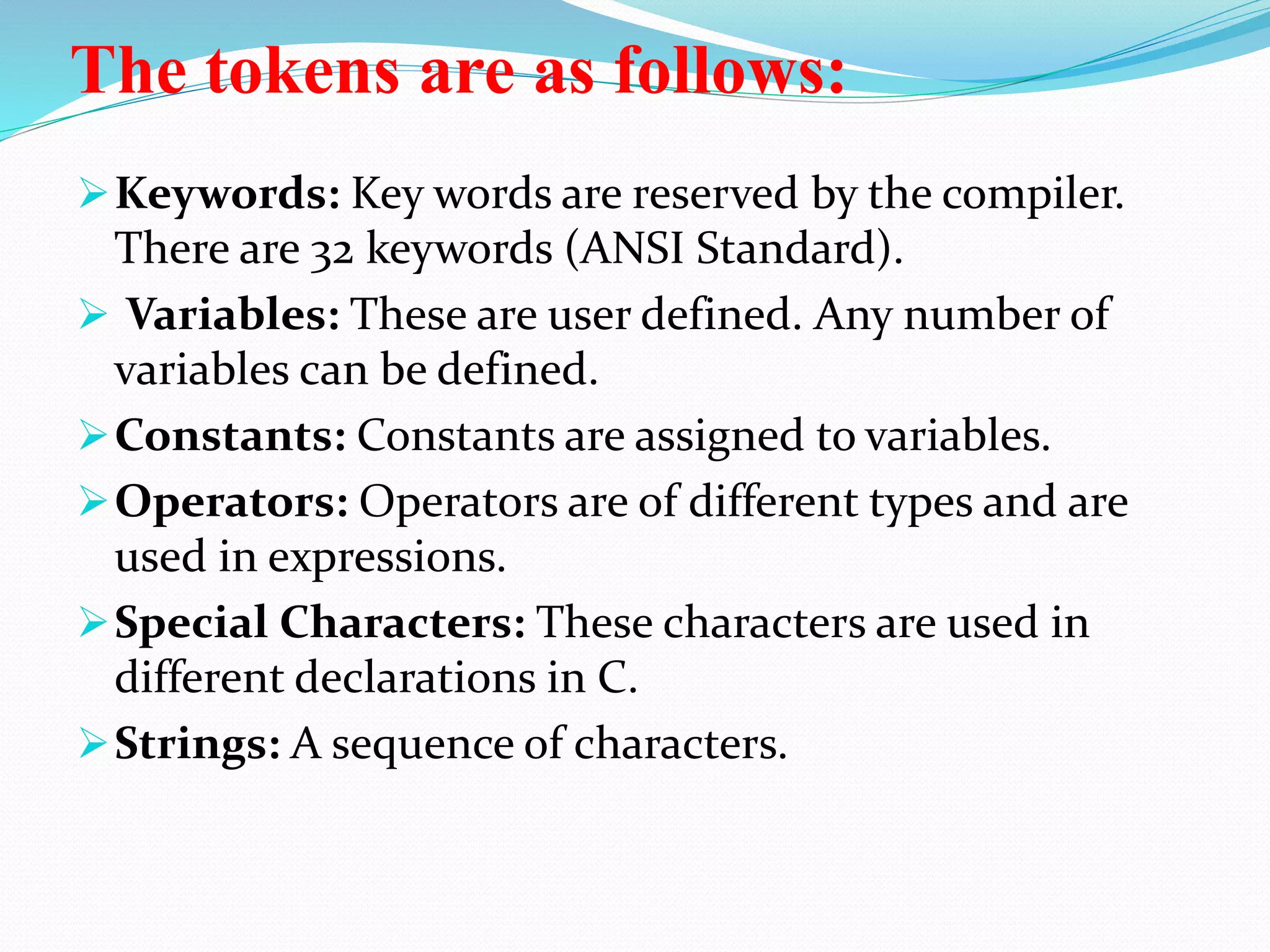 The tokens are as follows:
Keywords: Key words are reserved by the compiler.
There are 32 keywords (ANSI Standard).
 Variables: These are user defined. Any number of
variables can be defined.
Constants: Constants are assigned to variables.
Operators: Operators are of different types and are
used in expressions.
Special Characters: These characters are used in
different declarations in C.
Strings: A sequence of characters.
 