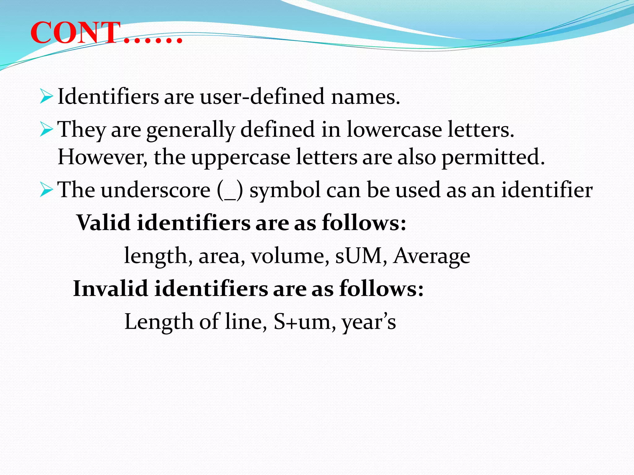 CONT……
Identifiers are user-defined names.
They are generally defined in lowercase letters.
However, the uppercase letters are also permitted.
The underscore (_) symbol can be used as an identifier
Valid identifiers are as follows:
length, area, volume, sUM, Average
Invalid identifiers are as follows:
Length of line, S+um, year’s
 
