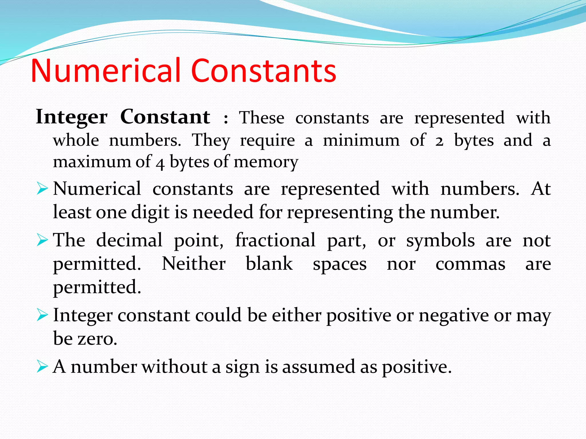 Numerical Constants
Integer Constant : These constants are represented with
whole numbers. They require a minimum of 2 bytes and a
maximum of 4 bytes of memory
 Numerical constants are represented with numbers. At
least one digit is needed for representing the number.
 The decimal point, fractional part, or symbols are not
permitted. Neither blank spaces nor commas are
permitted.
 Integer constant could be either positive or negative or may
be zero.
 A number without a sign is assumed as positive.
 
