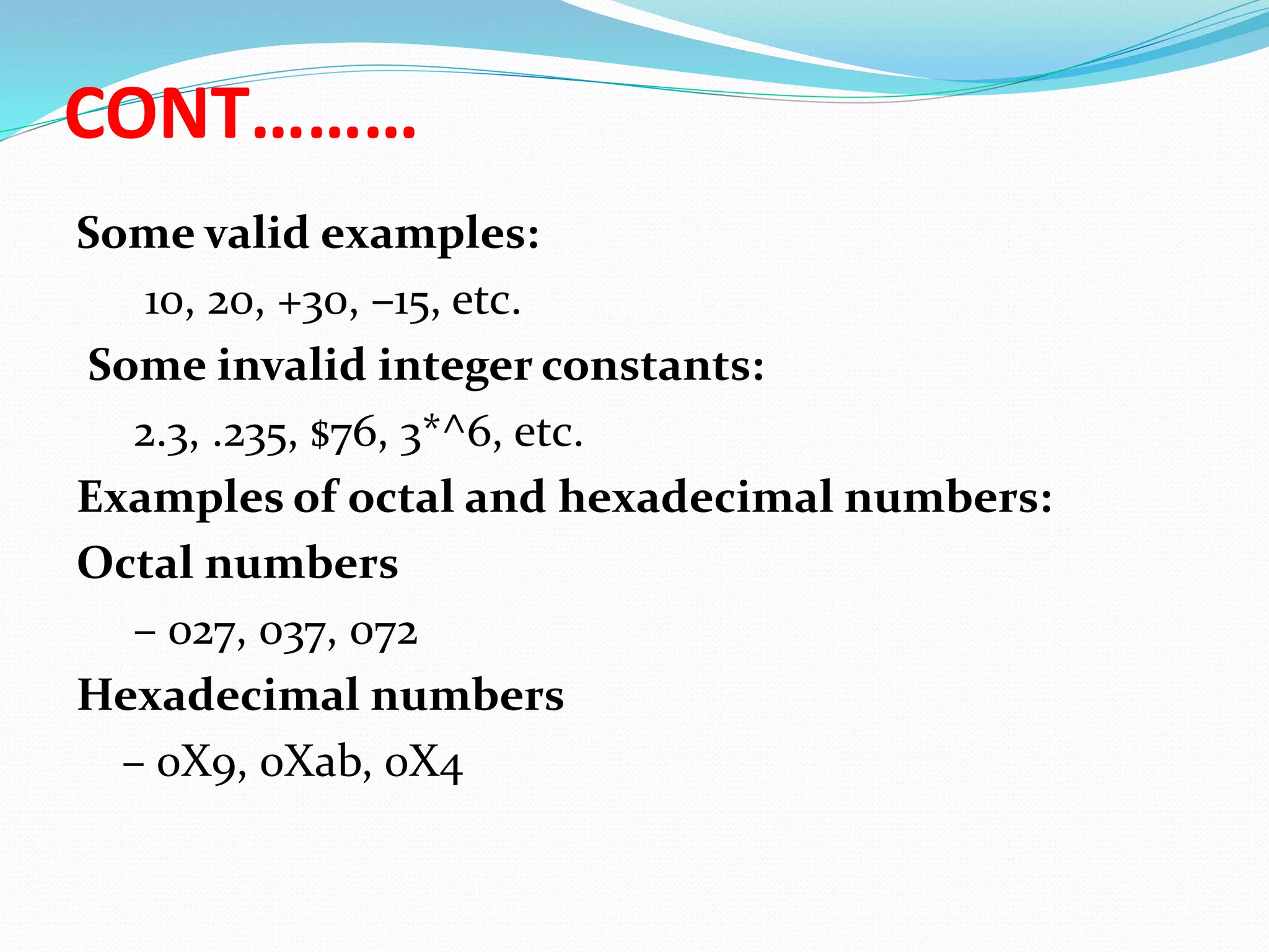 CONT………
Some valid examples:
10, 20, +30, –15, etc.
Some invalid integer constants:
2.3, .235, $76, 3*^6, etc.
Examples of octal and hexadecimal numbers:
Octal numbers
– 027, 037, 072
Hexadecimal numbers
– 0X9, 0Xab, 0X4
 