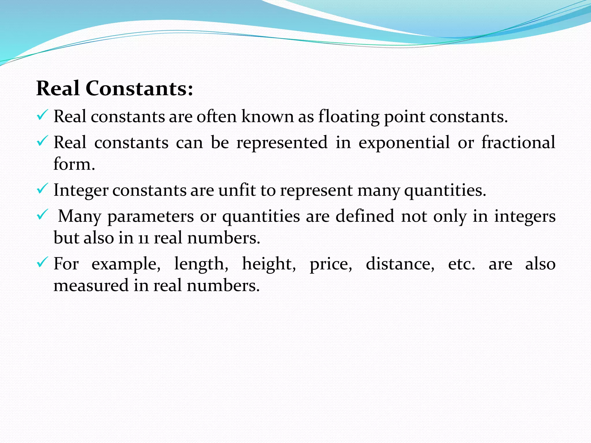 Real Constants:
 Real constants are often known as floating point constants.
 Real constants can be represented in exponential or fractional
form.
 Integer constants are unfit to represent many quantities.
 Many parameters or quantities are defined not only in integers
but also in 11 real numbers.
 For example, length, height, price, distance, etc. are also
measured in real numbers.
 
