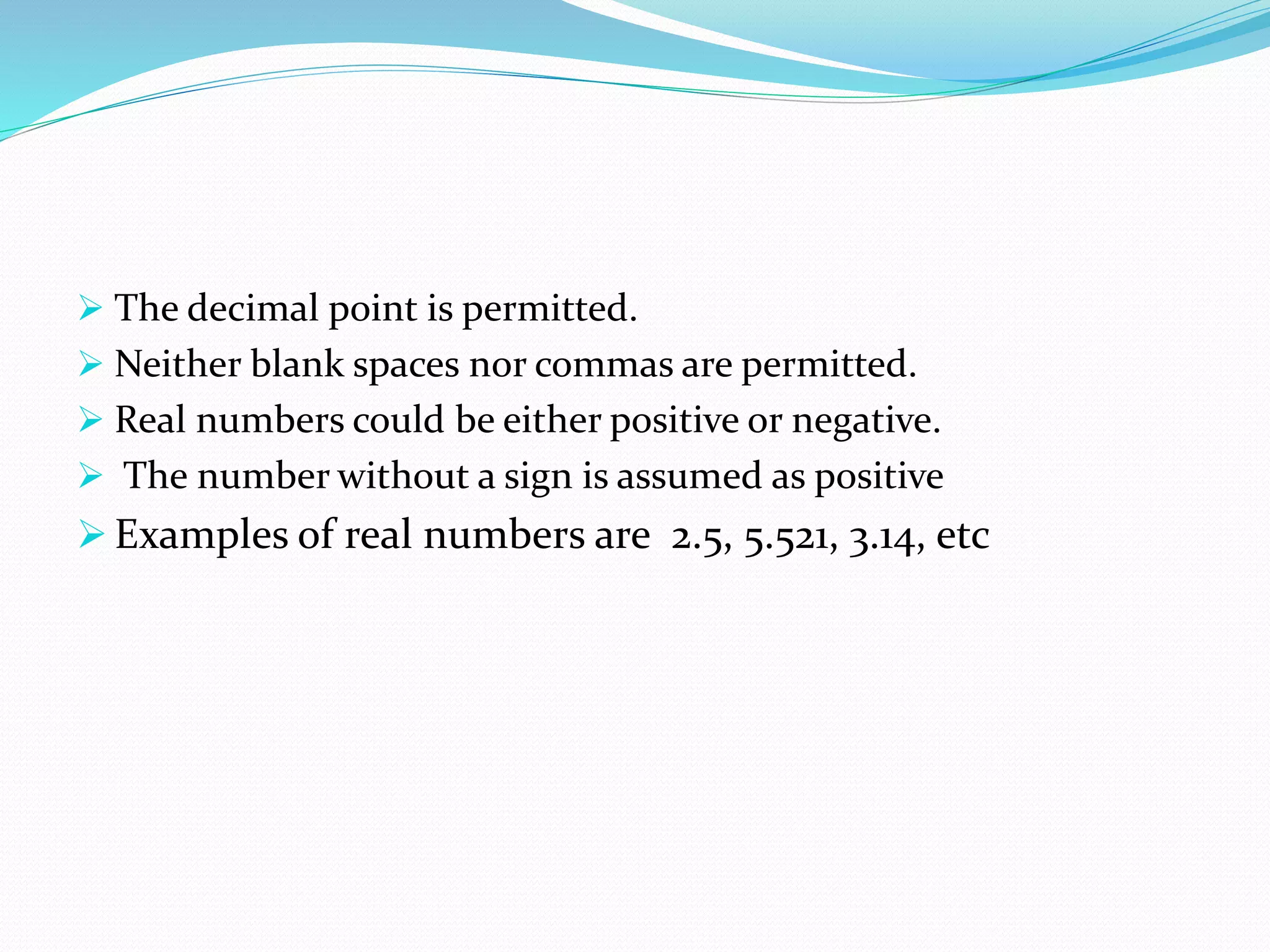  The decimal point is permitted.
 Neither blank spaces nor commas are permitted.
 Real numbers could be either positive or negative.
 The number without a sign is assumed as positive
 Examples of real numbers are 2.5, 5.521, 3.14, etc
 