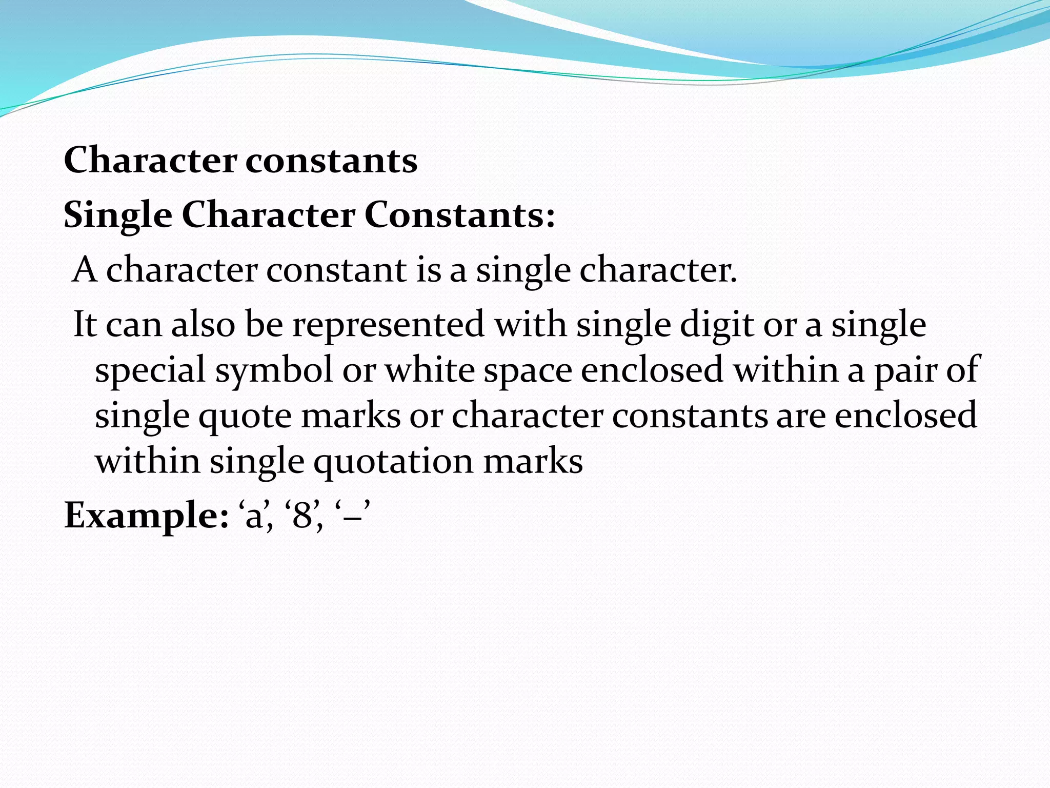 Character constants
Single Character Constants:
A character constant is a single character.
It can also be represented with single digit or a single
special symbol or white space enclosed within a pair of
single quote marks or character constants are enclosed
within single quotation marks
Example: ‘a’, ‘8’, ‘−’
 