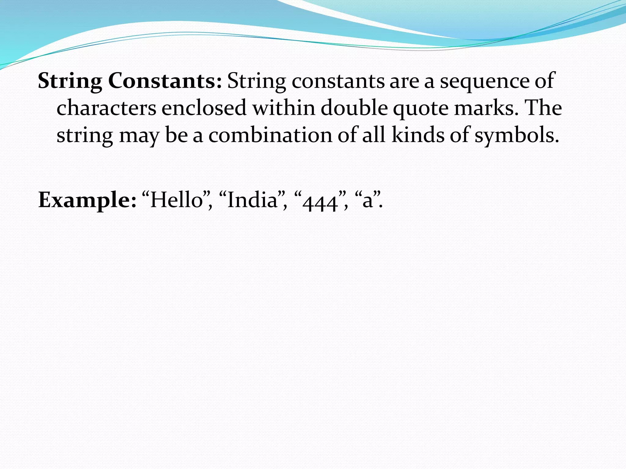 String Constants: String constants are a sequence of
characters enclosed within double quote marks. The
string may be a combination of all kinds of symbols.
Example: “Hello”, “India”, “444”, “a”.
 