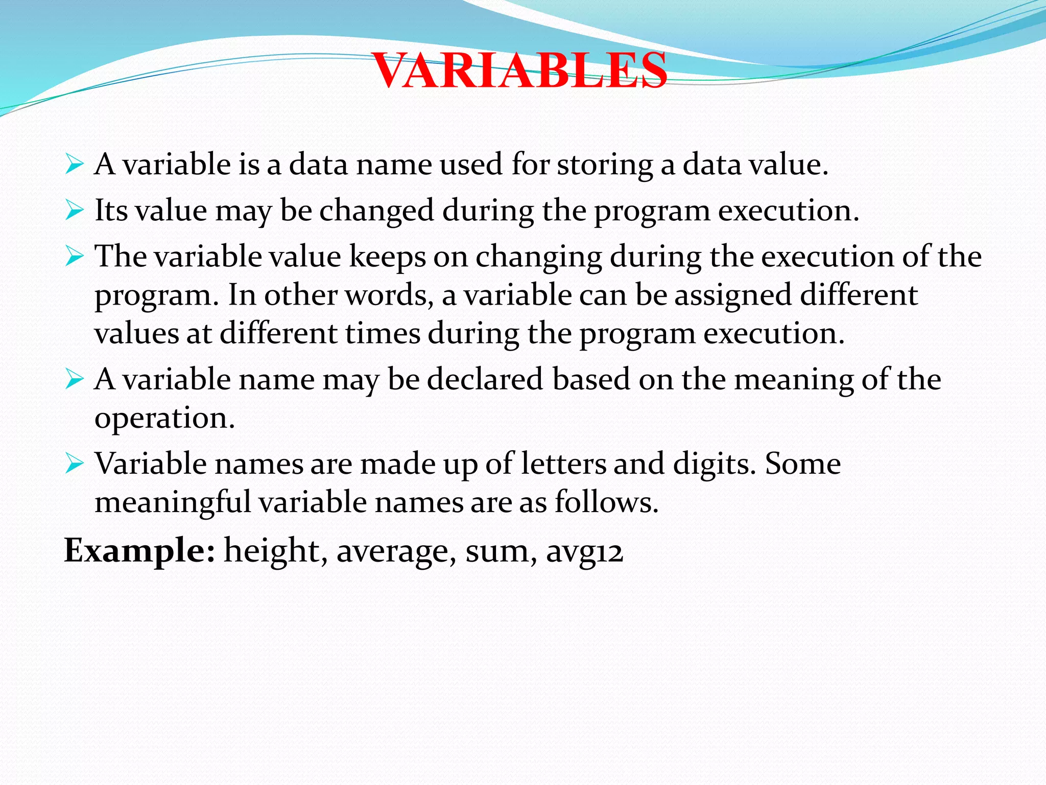 VARIABLES
 A variable is a data name used for storing a data value.
 Its value may be changed during the program execution.
 The variable value keeps on changing during the execution of the
program. In other words, a variable can be assigned different
values at different times during the program execution.
 A variable name may be declared based on the meaning of the
operation.
 Variable names are made up of letters and digits. Some
meaningful variable names are as follows.
Example: height, average, sum, avg12
 