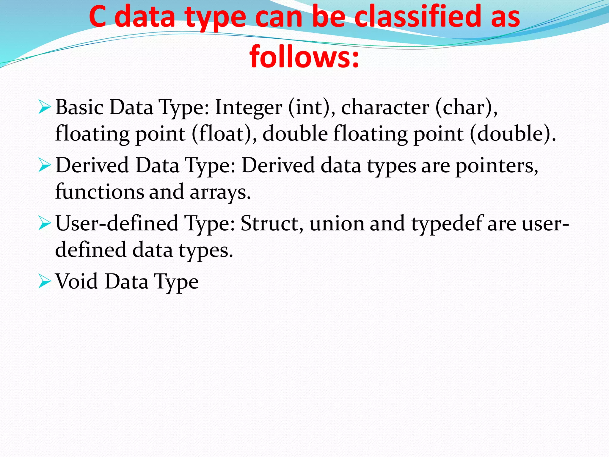 C data type can be classified as
follows:
Basic Data Type: Integer (int), character (char),
floating point (float), double floating point (double).
Derived Data Type: Derived data types are pointers,
functions and arrays.
User-defined Type: Struct, union and typedef are user-
defined data types.
Void Data Type
 