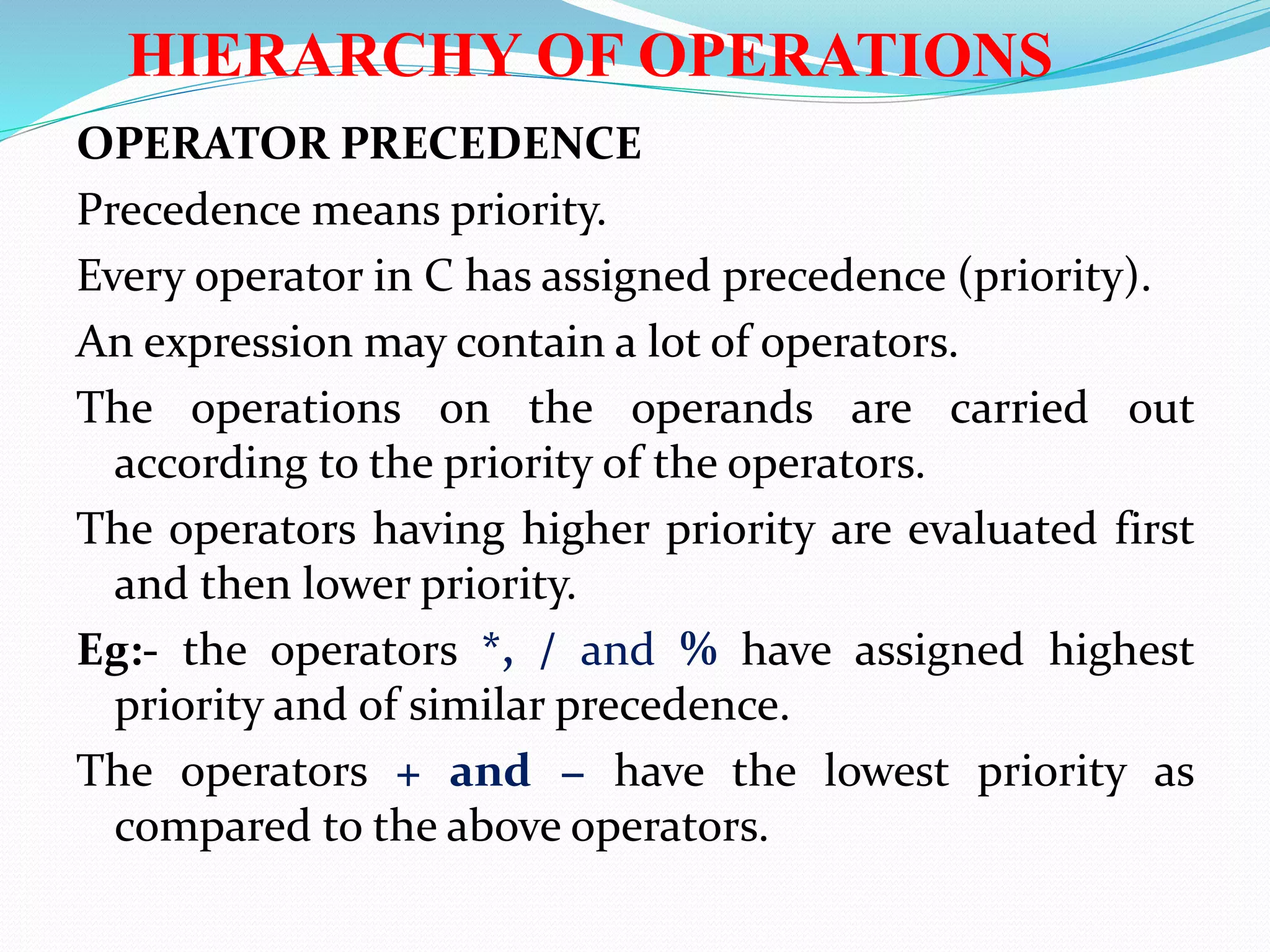 HIERARCHY OF OPERATIONS
OPERATOR PRECEDENCE
Precedence means priority.
Every operator in C has assigned precedence (priority).
An expression may contain a lot of operators.
The operations on the operands are carried out
according to the priority of the operators.
The operators having higher priority are evaluated first
and then lower priority.
Eg:- the operators *, / and % have assigned highest
priority and of similar precedence.
The operators + and − have the lowest priority as
compared to the above operators.
 
