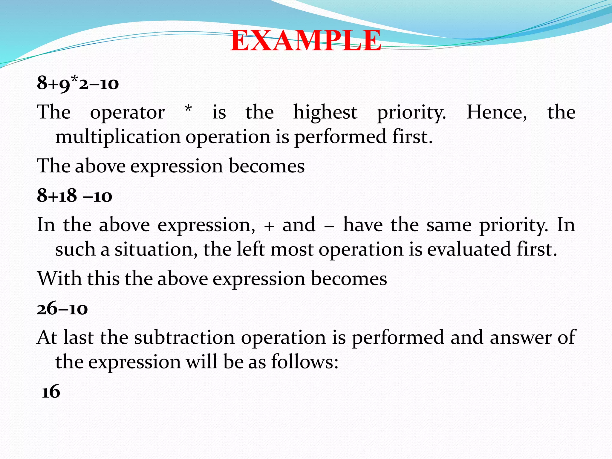 EXAMPLE
8+9*2−10
The operator * is the highest priority. Hence, the
multiplication operation is performed first.
The above expression becomes
8+18 −10
In the above expression, + and − have the same priority. In
such a situation, the left most operation is evaluated first.
With this the above expression becomes
26−10
At last the subtraction operation is performed and answer of
the expression will be as follows:
16
 
