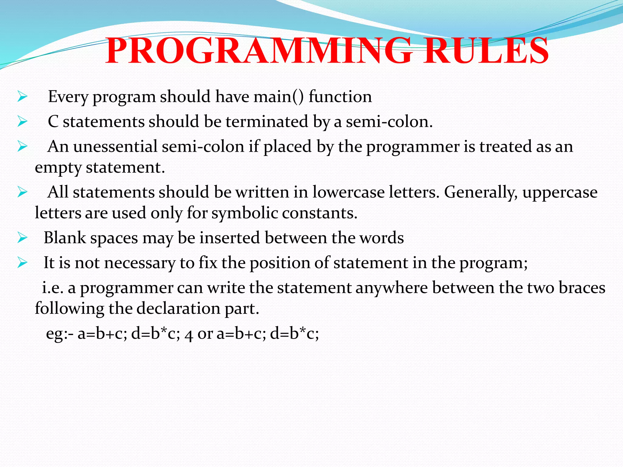 PROGRAMMING RULES
 Every program should have main() function
 C statements should be terminated by a semi-colon.
 An unessential semi-colon if placed by the programmer is treated as an
empty statement.
 All statements should be written in lowercase letters. Generally, uppercase
letters are used only for symbolic constants.
 Blank spaces may be inserted between the words
 It is not necessary to fix the position of statement in the program;
i.e. a programmer can write the statement anywhere between the two braces
following the declaration part.
eg:- a=b+c; d=b*c; 4 or a=b+c; d=b*c;
 