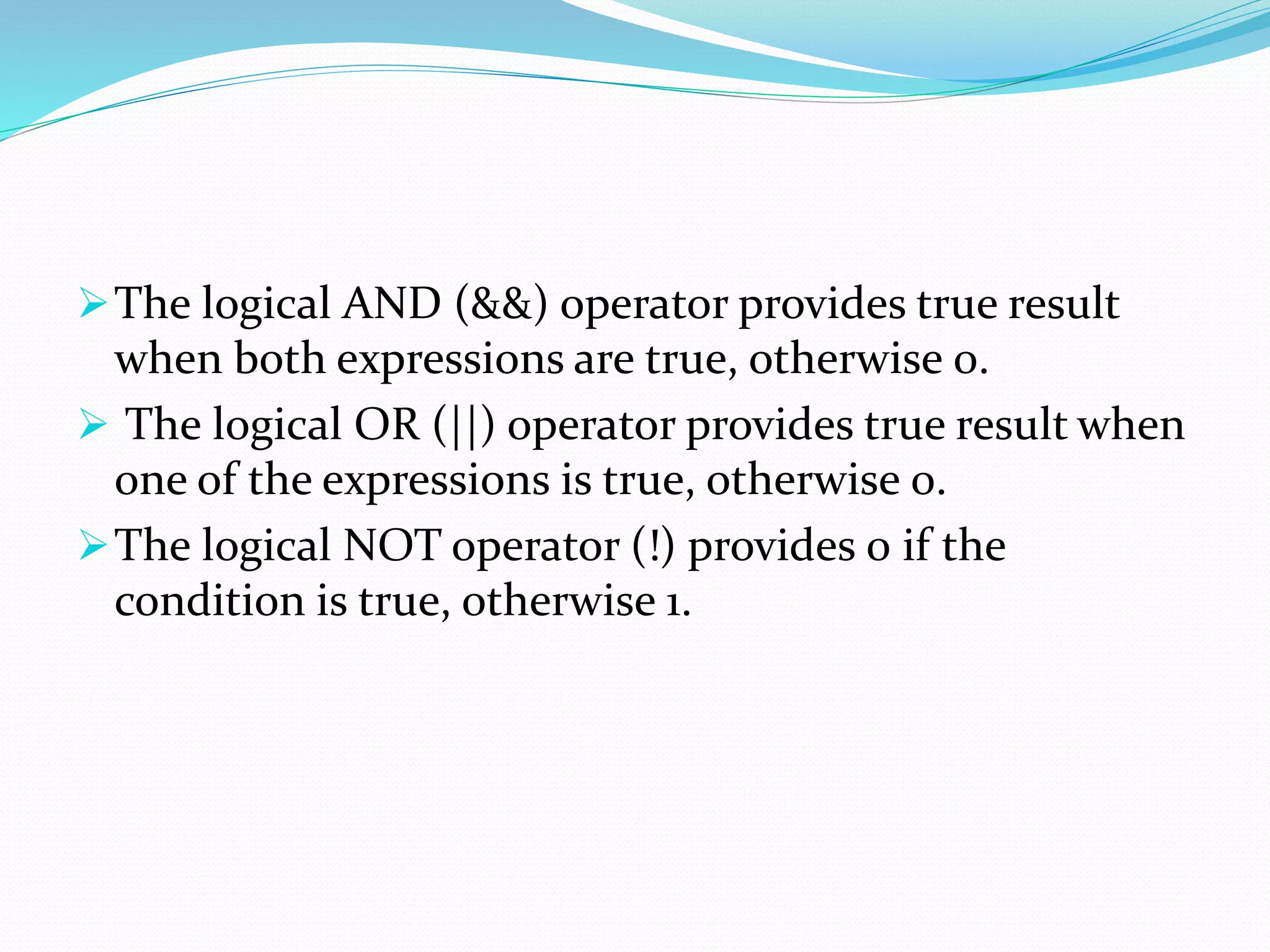 The logical AND (&&) operator provides true result
when both expressions are true, otherwise 0.
 The logical OR (||) operator provides true result when
one of the expressions is true, otherwise 0.
The logical NOT operator (!) provides 0 if the
condition is true, otherwise 1.
 