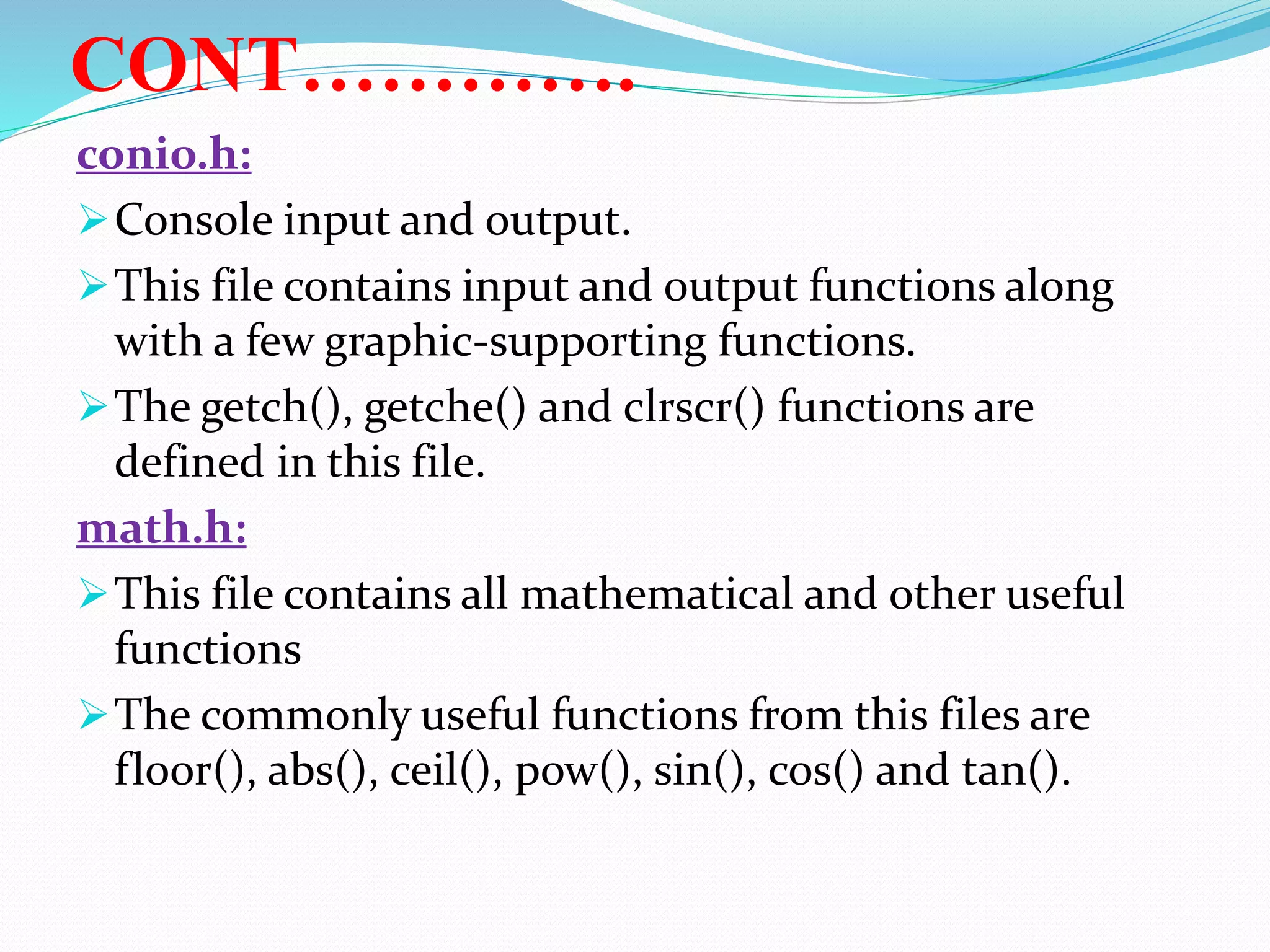 CONT………….
conio.h:
Console input and output.
This file contains input and output functions along
with a few graphic-supporting functions.
The getch(), getche() and clrscr() functions are
defined in this file.
math.h:
This file contains all mathematical and other useful
functions
The commonly useful functions from this files are
floor(), abs(), ceil(), pow(), sin(), cos() and tan().
 