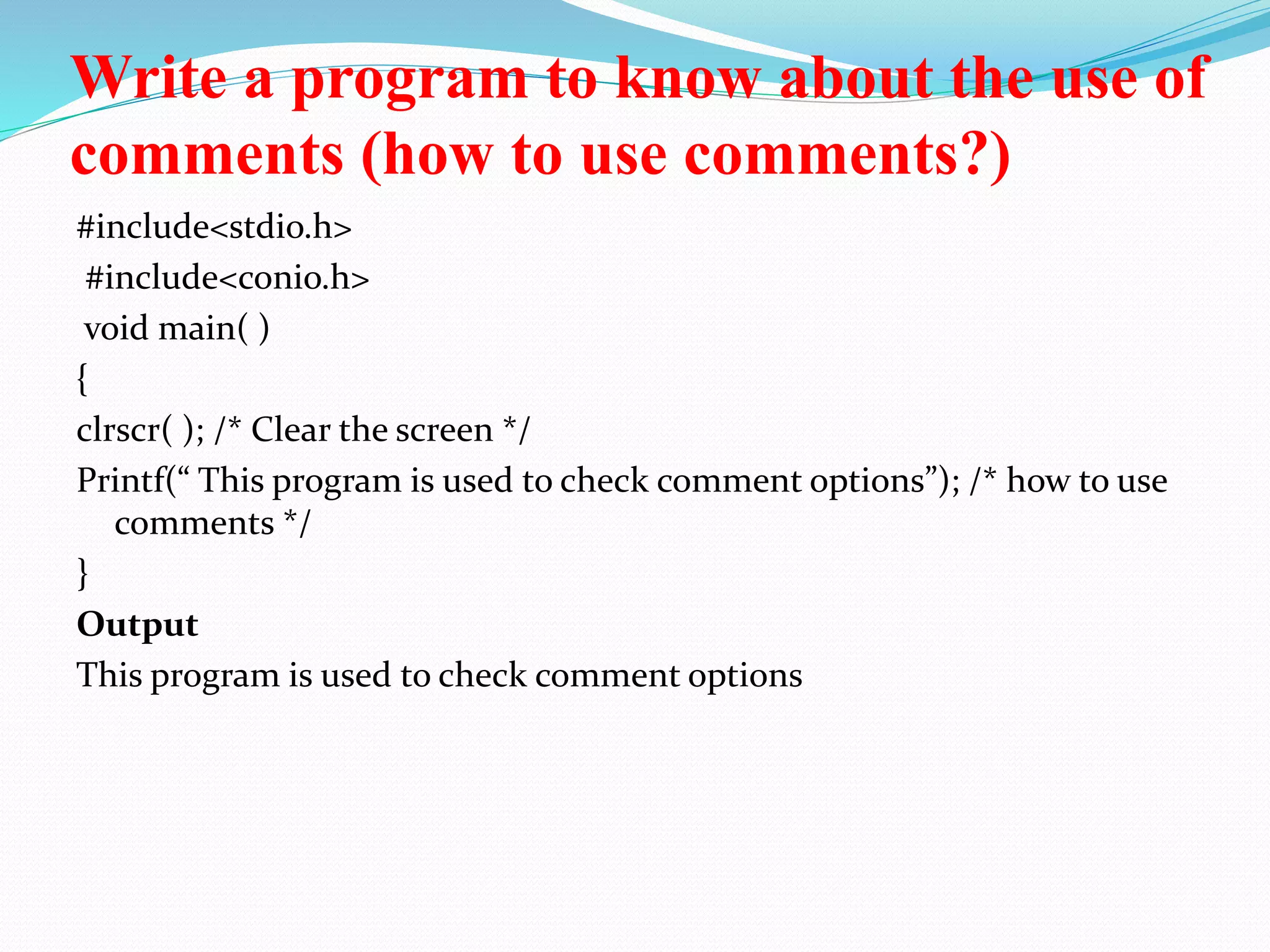 Write a program to know about the use of
comments (how to use comments?)
#include<stdio.h>
#include<conio.h>
void main( )
{
clrscr( ); /* Clear the screen */
Printf(“ This program is used to check comment options”); /* how to use
comments */
}
Output
This program is used to check comment options
 