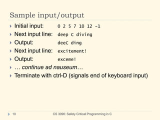 Sample input/output
CS 3090: Safety Critical Programming in C
10
 Initial input: 0 2 5 7 10 12 -1
 Next input line: deep C diving
 Output: deeC ding
 Next input line: excitement!
 Output: exceme!
 … continue ad nauseum…
 Terminate with ctrl-D (signals end of keyboard input)
 