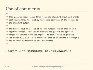 Use of comments
CS 3090: Safety Critical Programming in C
11
/*
** This program reads input lines from the standard input and prints
** each input line, followed by just some portions of the lines, to
** the standard output.
**
** The first input is a list of column numbers, which ends with a
** negative number. The column numbers are paired and specify
** ranges of columns from the input line that are to be printed.
** For example, 0 3 10 12 -1 indicates that only columns 0 through 3
** and columns 10 through 12 will be printed.
*/
 Only /* … */ for comments – no // like Java or C++
 