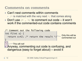 Comments on comments
CS 3090: Safety Critical Programming in C
12
 Can’t nest comments within comments
 /* is matched with the very next */ that comes along
 Don’t use /* … */ to comment out code – it won’t
work if the commented-out code contains comments
/* Comment out the following code
int f(int x) {
return x+42; /* return the result */
}
*/
 Anyway, commenting out code is confusing, and
dangerous (easy to forget about) – avoid it
Only this will be
commented out
This will not!
 