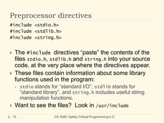 Preprocessor directives
CS 3090: Safety Critical Programming in C
13
#include <stdio.h>
#include <stdlib.h>
#include <string.h>
 The #include directives “paste” the contents of the
files stdio.h, stdlib.h and string.h into your source
code, at the very place where the directives appear.
 These files contain information about some library
functions used in the program:
 stdio stands for “standard I/O”, stdlib stands for
“standard library”, and string.h includes useful string
manipulation functions.
 Want to see the files? Look in /usr/include
 