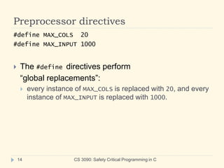 Preprocessor directives
CS 3090: Safety Critical Programming in C
14
#define MAX_COLS 20
#define MAX_INPUT 1000
 The #define directives perform
“global replacements”:
 every instance of MAX_COLS is replaced with 20, and every
instance of MAX_INPUT is replaced with 1000.
 