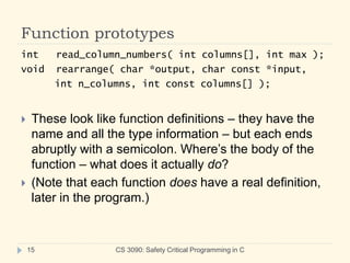 Function prototypes
CS 3090: Safety Critical Programming in C
15
int read_column_numbers( int columns[], int max );
void rearrange( char *output, char const *input,
int n_columns, int const columns[] );
 These look like function definitions – they have the
name and all the type information – but each ends
abruptly with a semicolon. Where’s the body of the
function – what does it actually do?
 (Note that each function does have a real definition,
later in the program.)
 