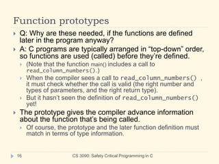 Function prototypes
CS 3090: Safety Critical Programming in C
16
 Q: Why are these needed, if the functions are defined
later in the program anyway?
 A: C programs are typically arranged in “top-down” order,
so functions are used (called) before they’re defined.
 (Note that the function main() includes a call to
read_column_numbers().)
 When the compiler sees a call to read_column_numbers() ,
it must check whether the call is valid (the right number and
types of parameters, and the right return type).
 But it hasn’t seen the definition of read_column_numbers()
yet!
 The prototype gives the compiler advance information
about the function that’s being called.
 Of course, the prototype and the later function definition must
match in terms of type information.
 