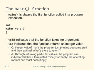 The main() function
CS 3090: Safety Critical Programming in C
17
 main() is always the first function called in a program
execution.
int
main( void )
{ …
 void indicates that the function takes no arguments
 int indicates that the function returns an integer value
 Q: Integer value? Isn’t the program just printing out some stuff
and then exiting? What’s there to return?
 A: Through returning particular values, the program can
indicate whether it terminated “nicely” or badly; the operating
system can react accordingly.
 