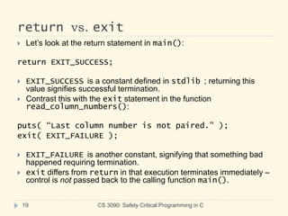return vs. exit
CS 3090: Safety Critical Programming in C
19
 Let’s look at the return statement in main():
return EXIT_SUCCESS;
 EXIT_SUCCESS is a constant defined in stdlib ; returning this
value signifies successful termination.
 Contrast this with the exit statement in the function
read_column_numbers():
puts( “Last column number is not paired.” );
exit( EXIT_FAILURE );
 EXIT_FAILURE is another constant, signifying that something bad
happened requiring termination.
 exit differs from return in that execution terminates immediately –
control is not passed back to the calling function main().
 