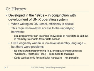 C: History
CS 3090: Safety Critical Programming in C
2
 Developed in the 1970s – in conjunction with
development of UNIX operating system
 When writing an OS kernel, efficiency is crucial
This requires low-level access to the underlying
hardware:
 e.g. programmer can leverage knowledge of how data is laid out
in memory, to enable faster data access
 UNIX originally written in low-level assembly language –
but there were problems:
 No structured programming (e.g. encapsulating routines as
“functions”, “methods”, etc.) – code hard to maintain
 Code worked only for particular hardware – not portable
 