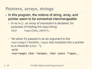 Pointers, arrays, strings
CS 3090: Safety Critical Programming in C
20
 In this program, the notions of string, array, and
pointer seem to be somewhat interchangeable:
 In main(), an array of characters is declared, for
purposes of holding the input string:
char input[MAX_INPUT];
 Yet when it’s passed in as an argument to the
rearrange() function, input has morphed into a pointer
to a character (char *):
void
rearrange( char *output, char const *input,…
 