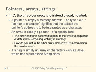 Pointers, arrays, strings
CS 3090: Safety Critical Programming in C
21
 In C, the three concepts are indeed closely related:
 A pointer is simply a memory address. The type char *
“pointer to character” signifies that the data at the
pointer’s address is to be interpreted as a character.
 An array is simply a pointer – of a special kind:
 The array pointer is assumed to point to the first of a sequence
of data items stored sequentially in memory.
 How do you get to the other array elements? By incrementing
the pointer value.
 A string is simply an array of characters – unlike Java,
which has a predefined String class.
 