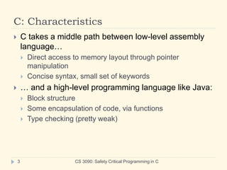 C: Characteristics
CS 3090: Safety Critical Programming in C
3
 C takes a middle path between low-level assembly
language…
 Direct access to memory layout through pointer
manipulation
 Concise syntax, small set of keywords
 … and a high-level programming language like Java:
 Block structure
 Some encapsulation of code, via functions
 Type checking (pretty weak)
 